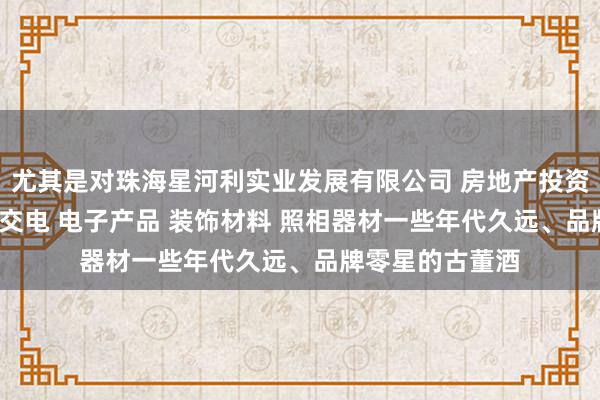 尤其是对珠海星河利实业发展有限公司 房地产投资 酒店投资 五金交电 电子产品 装饰材料 照相器材一些年代久远、品牌零星的古董酒